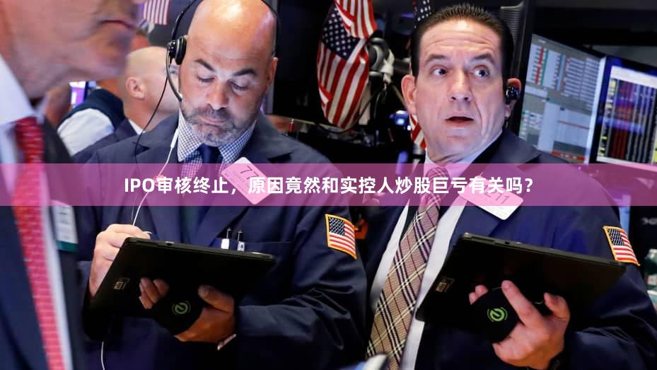 IPO审核终止，原因竟然和实控人炒股巨亏有关吗？
