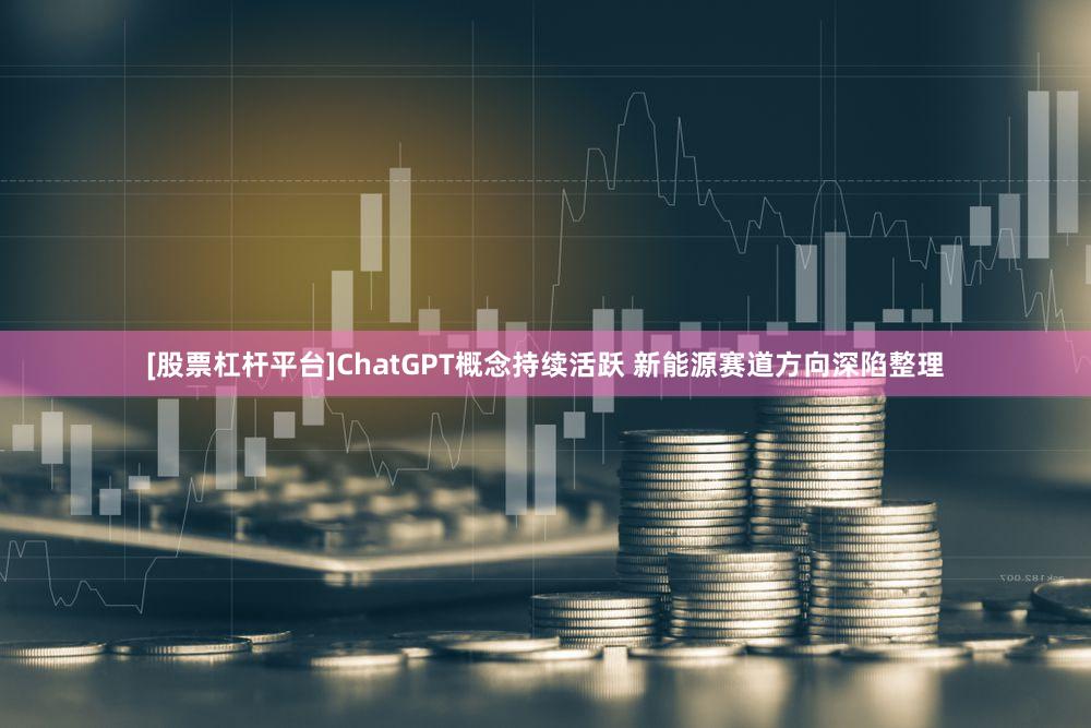 [股票杠杆平台]ChatGPT概念持续活跃 新能源赛道方向深陷整理