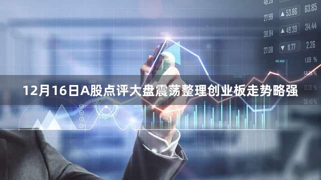12月16日A股点评大盘震荡整理创业板走势略强