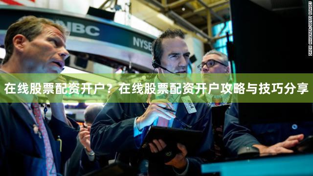 在线股票配资开户？在线股票配资开户攻略与技巧分享