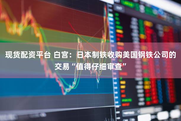 现货配资平台 白宫：日本制铁收购美国钢铁公司的交易“值得仔细审查”