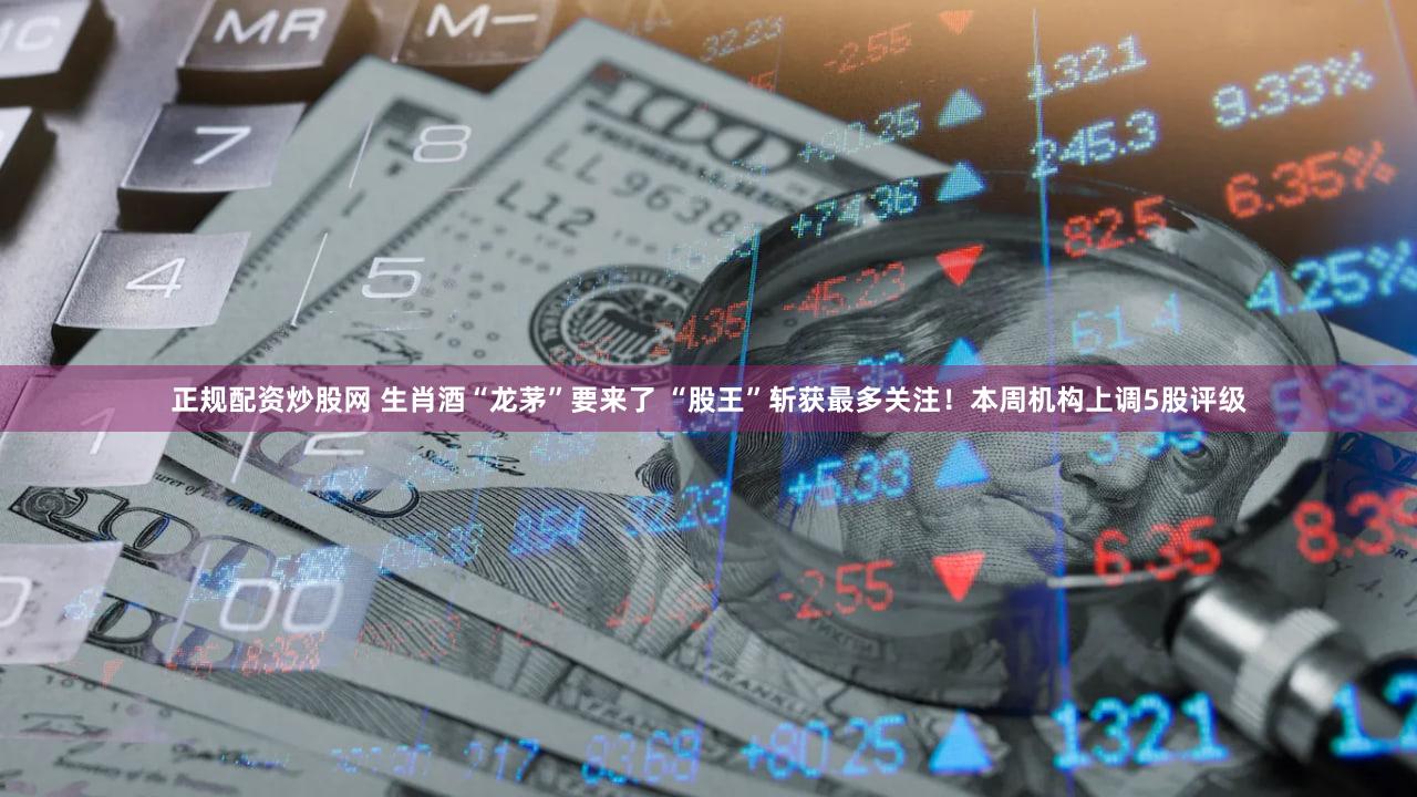 正规配资炒股网 生肖酒“龙茅”要来了 “股王”斩获最多关注！本周机构上调5股评级