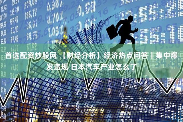 首选配资炒股网 【财经分析】经济热点问答｜集中爆发违规 日本汽车产业怎么了
