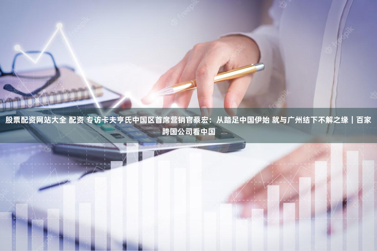 股票配资网站大全 配资 专访卡夫亨氏中国区首席营销官蔡宏：从踏足中国伊始 就与广州结下不解之缘｜百家跨国公司看中国