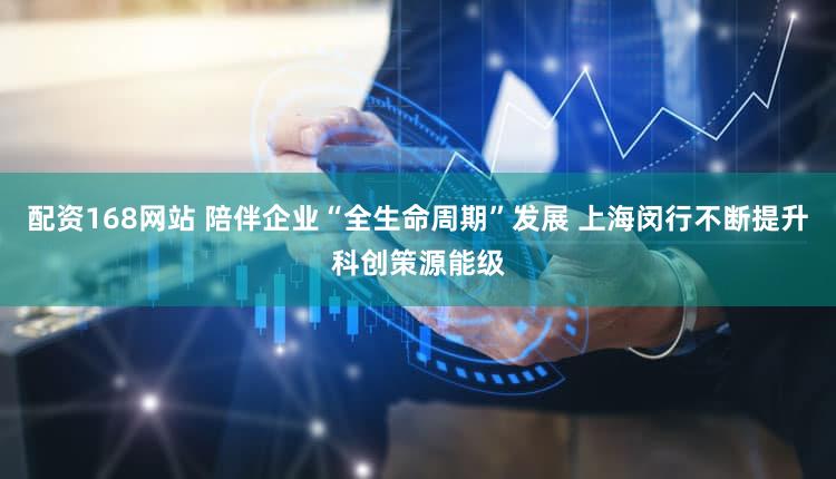 配资168网站 陪伴企业“全生命周期”发展 上海闵行不断提升科创策源能级
