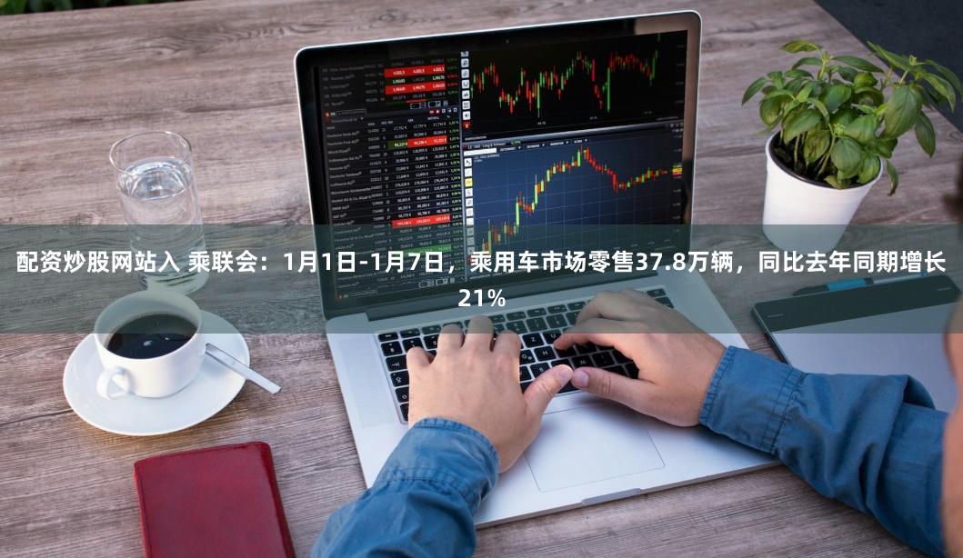 配资炒股网站入 乘联会：1月1日-1月7日，乘用车市场零售37.8万辆，同比去年同期增长21%
