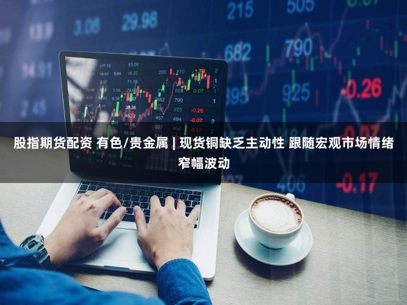 股指期货配资 有色/贵金属 | 现货铜缺乏主动性 跟随宏观市场情绪窄幅波动