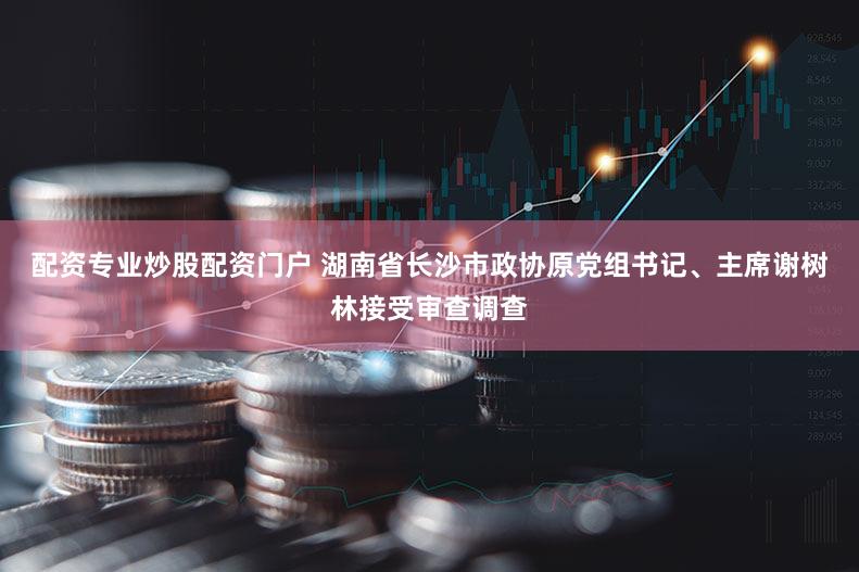 配资专业炒股配资门户 湖南省长沙市政协原党组书记、主席谢树林接受审查调查