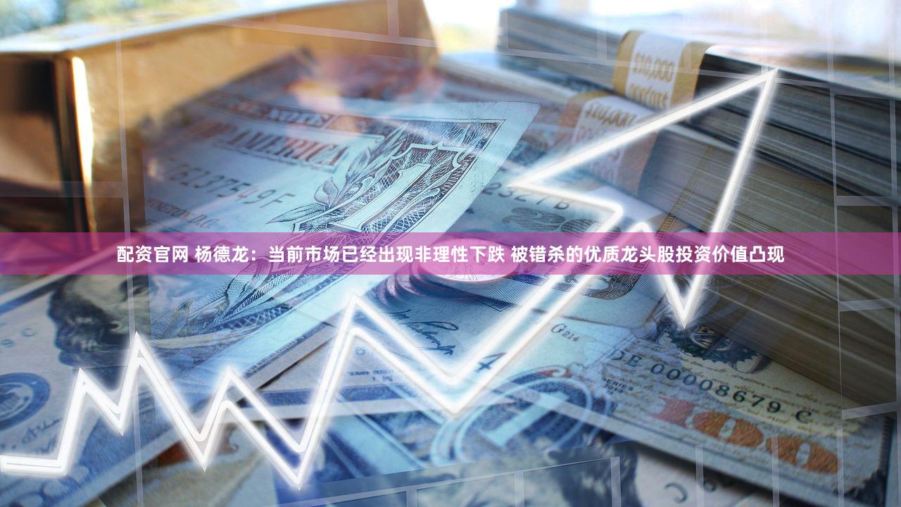配资官网 杨德龙：当前市场已经出现非理性下跌 被错杀的优质龙头股投资价值凸现
