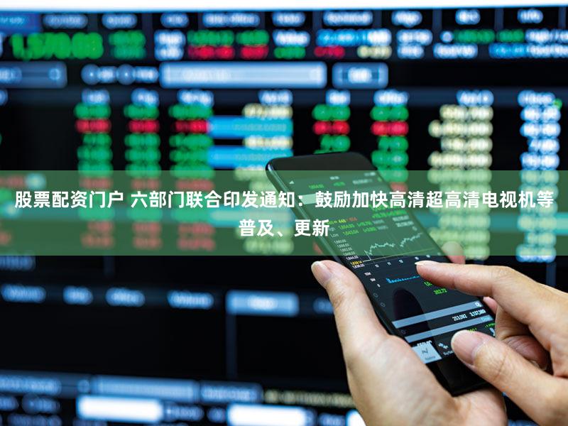 股票配资门户 六部门联合印发通知：鼓励加快高清超高清电视机等普及、更新
