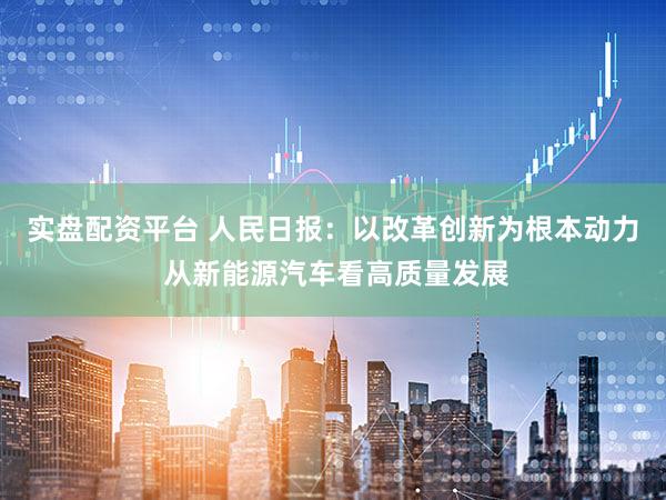 实盘配资平台 人民日报：以改革创新为根本动力 从新能源汽车看高质量发展
