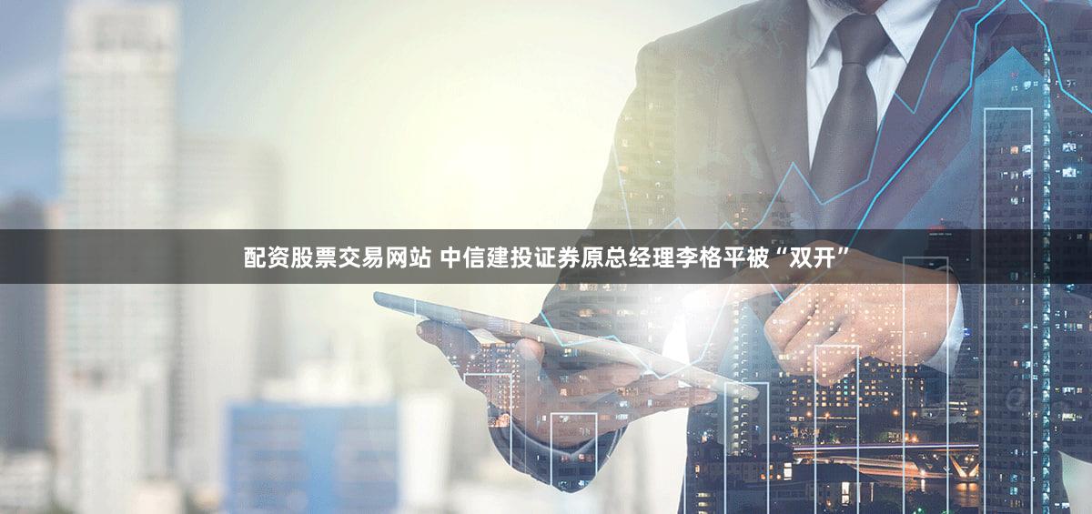 配资股票交易网站 中信建投证券原总经理李格平被“双开”
