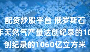配资炒股平台 俄罗斯石油公司去年天然气产量达创纪录的1060亿立方米