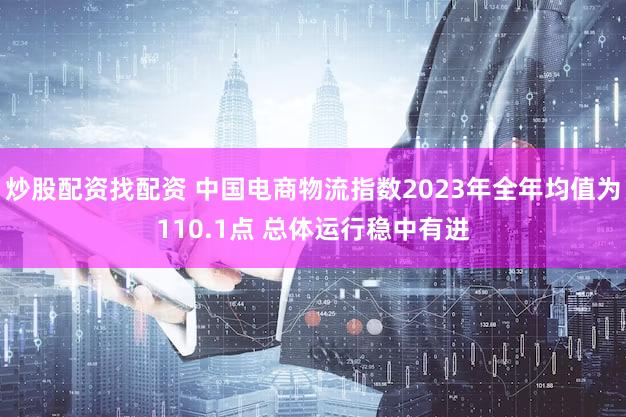 炒股配资找配资 中国电商物流指数2023年全年均值为110.1点 总体运行稳中有进