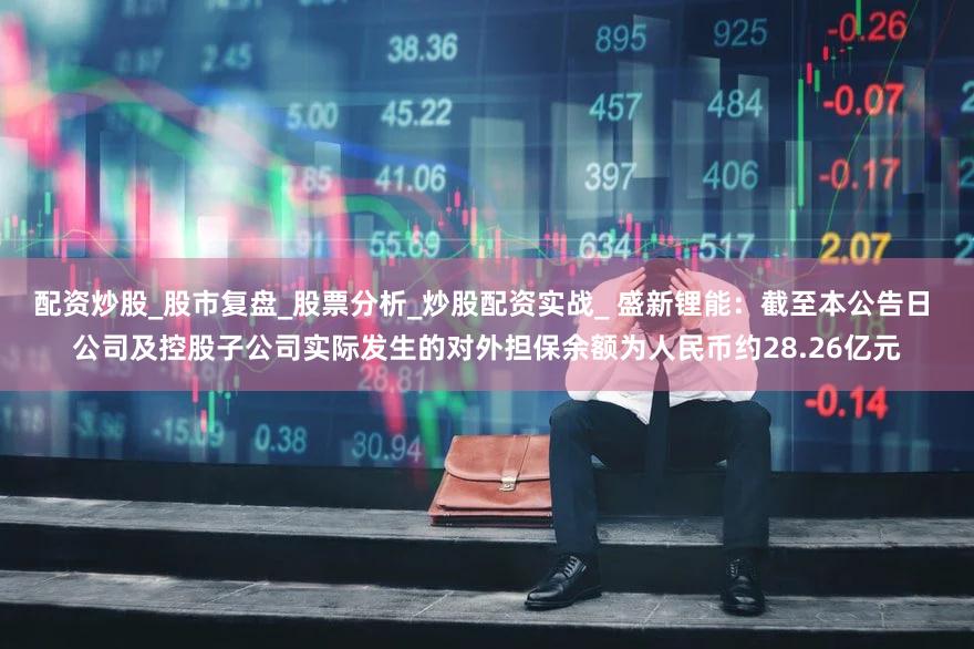 配资炒股_股市复盘_股票分析_炒股配资实战_ 盛新锂能：截至本公告日 公司及控股子公司实际发生的对外担保余额为人民币约28.26亿元