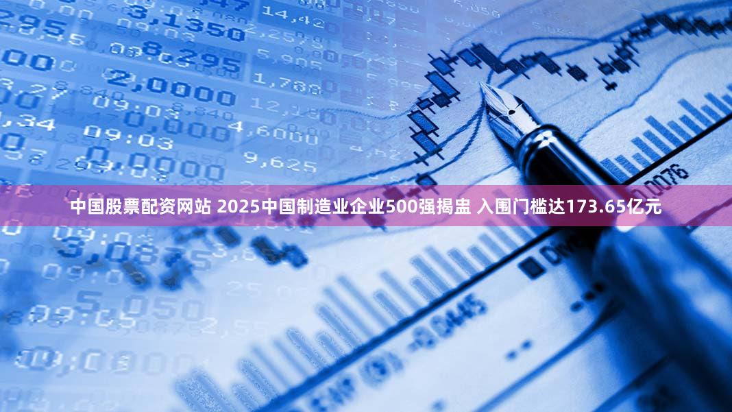 中国股票配资网站 2025中国制造业企业500强揭盅 入围门槛达173.65亿元