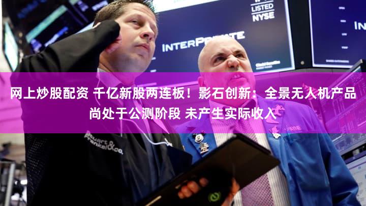 网上炒股配资 千亿新股两连板！影石创新：全景无人机产品尚处于公测阶段 未产生实际收入