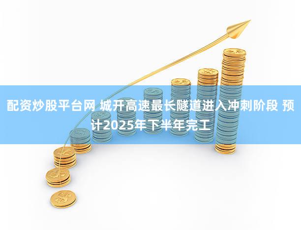 配资炒股平台网 城开高速最长隧道进入冲刺阶段 预计2025年下半年完工