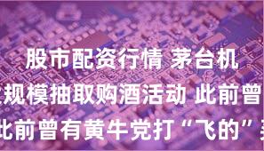 股市配资行情 茅台机场再推大规模抽取购酒活动 此前曾有黄牛党打“飞的”买茅台