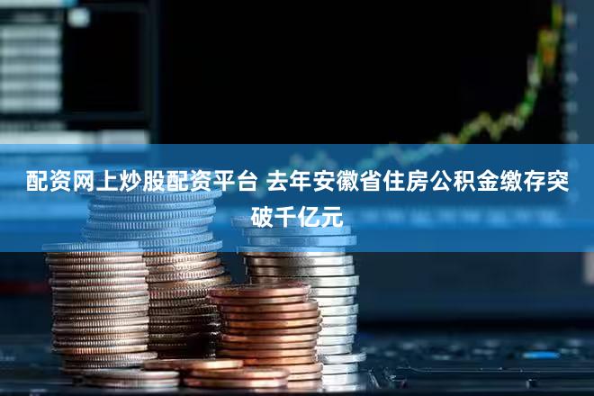 配资网上炒股配资平台 去年安徽省住房公积金缴存突破千亿元
