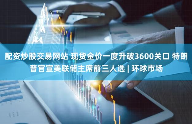 配资炒股交易网站 现货金价一度升破3600关口 特朗普官宣美联储主席前三人选 | 环球市场