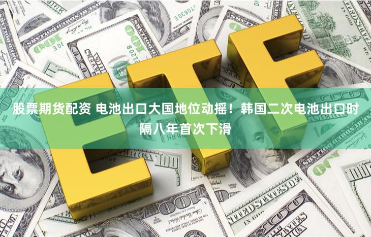 股票期货配资 电池出口大国地位动摇！韩国二次电池出口时隔八年首次下滑