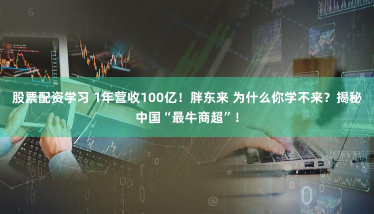 股票配资学习 1年营收100亿！胖东来 为什么你学不来？揭秘中国“最牛商超”！