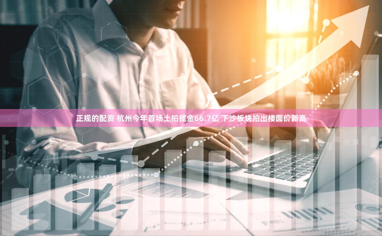 正规的配资 杭州今年首场土拍揽金66.7亿 下沙板块拍出楼面价新高