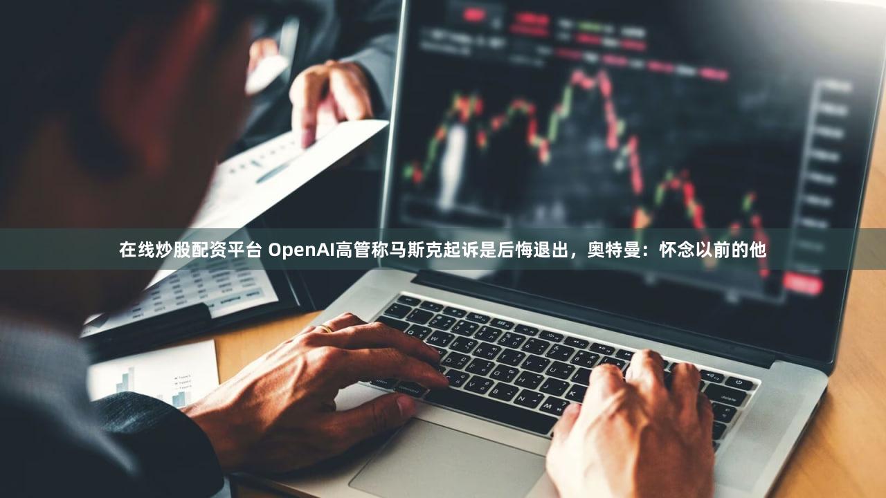在线炒股配资平台 OpenAI高管称马斯克起诉是后悔退出，奥特曼：怀念以前的他