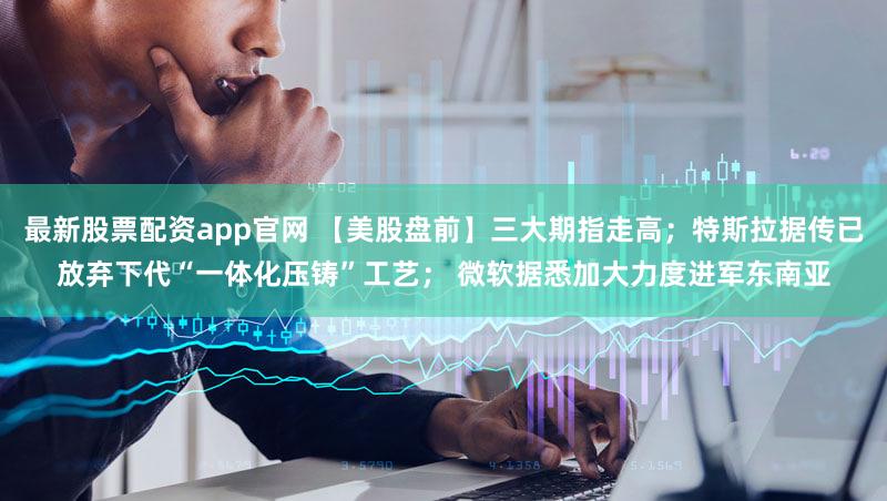 最新股票配资app官网 【美股盘前】三大期指走高；特斯拉据传已放弃下代“一体化压铸”工艺； 微软据悉加大力度进军东南亚