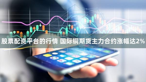 股票配资平台的行情 国际铜期货主力合约涨幅达2%