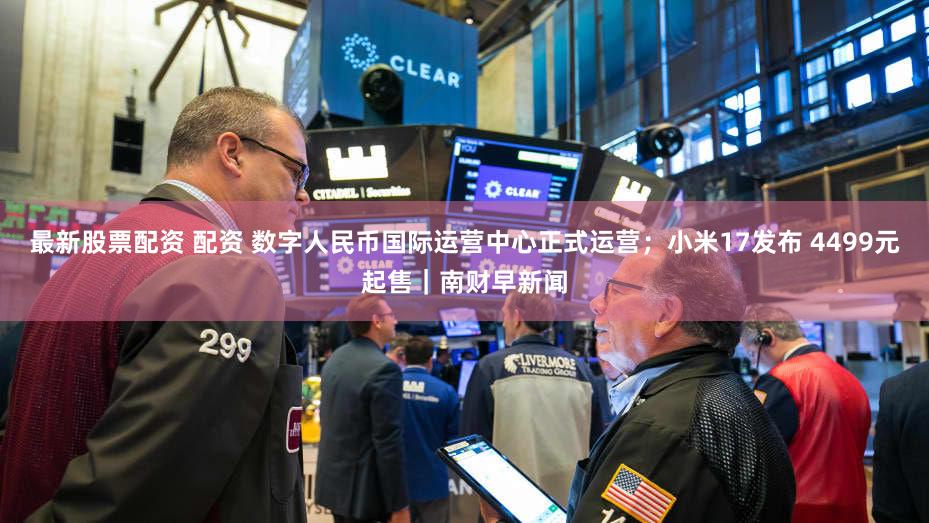 最新股票配资 配资 数字人民币国际运营中心正式运营；小米17发布 4499元起售｜南财早新闻