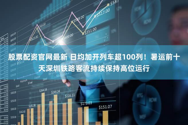 股票配资官网最新 日均加开列车超100列！暑运前十天深圳铁路客流持续保持高位运行