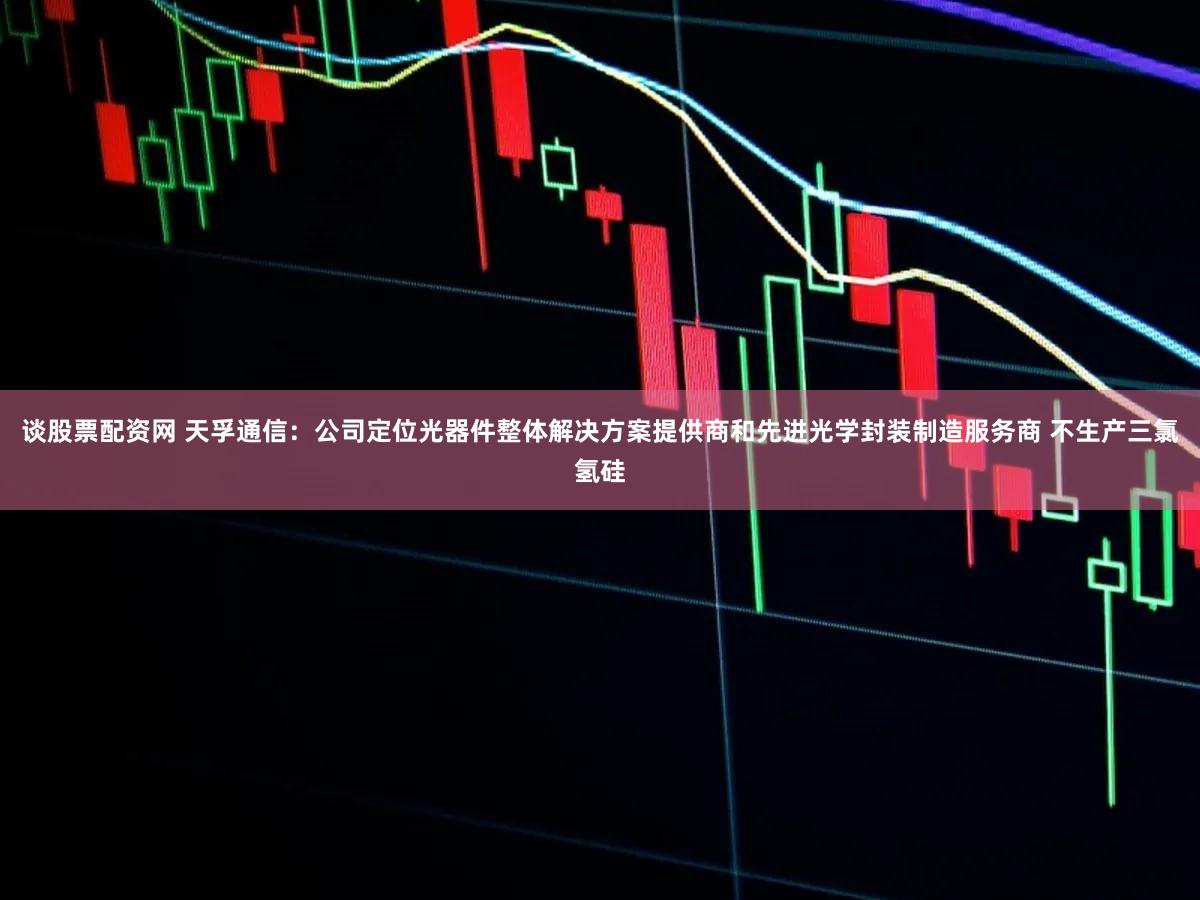 谈股票配资网 天孚通信：公司定位光器件整体解决方案提供商和先进光学封装制造服务商 不生产三氯氢硅