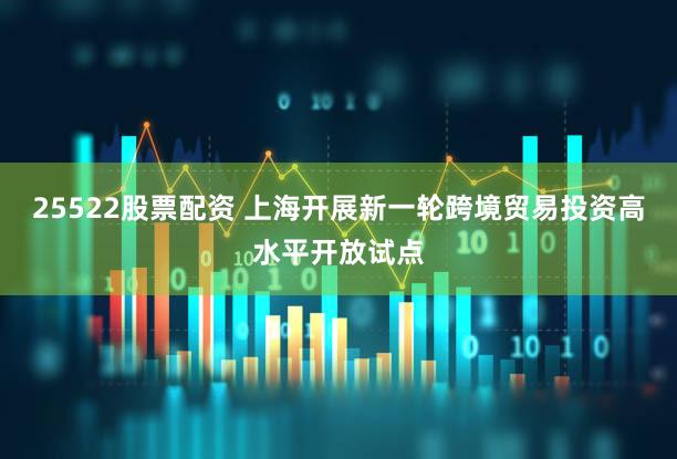 25522股票配资 上海开展新一轮跨境贸易投资高水平开放试点
