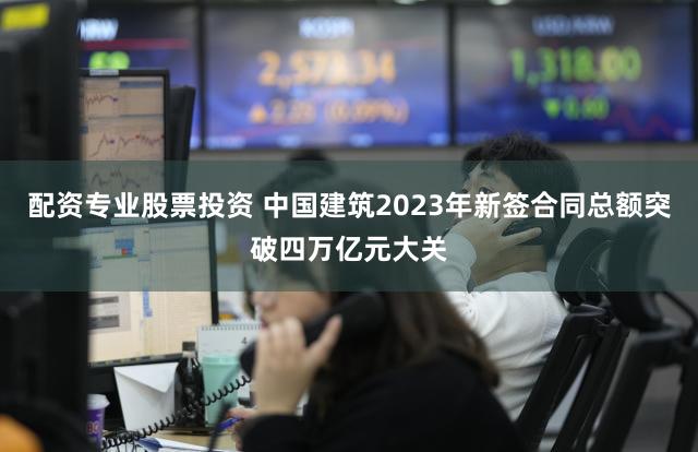 配资专业股票投资 中国建筑2023年新签合同总额突破四万亿元大关