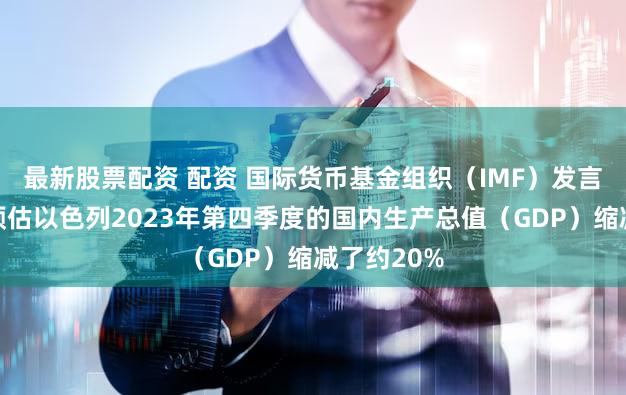 最新股票配资 配资 国际货币基金组织（IMF）发言人表示：预估以色列2023年第四季度的国内生产总值（GDP）缩减了约20%