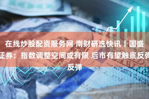 在线炒股配资服务网 南财研选快讯丨国盛证券：指数调整空间或有限 后市有望触底反弹