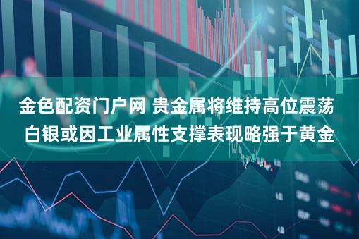 金色配资门户网 贵金属将维持高位震荡 白银或因工业属性支撑表现略强于黄金