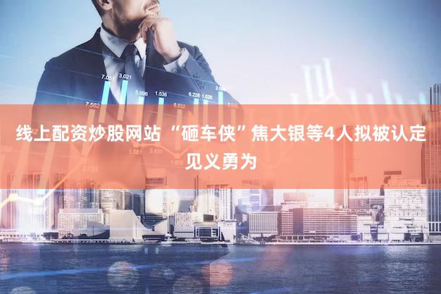 线上配资炒股网站 “砸车侠”焦大银等4人拟被认定见义勇为
