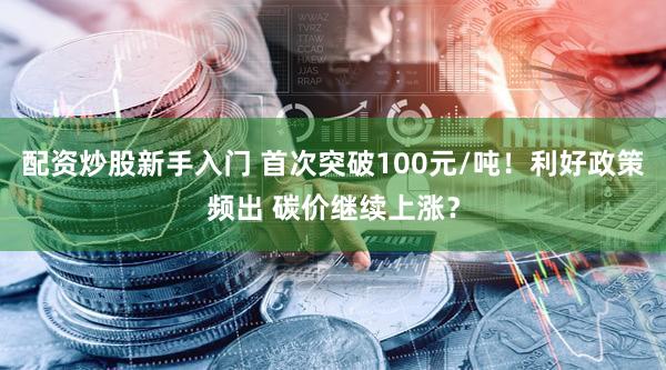 配资炒股新手入门 首次突破100元/吨！利好政策频出 碳价继续上涨？