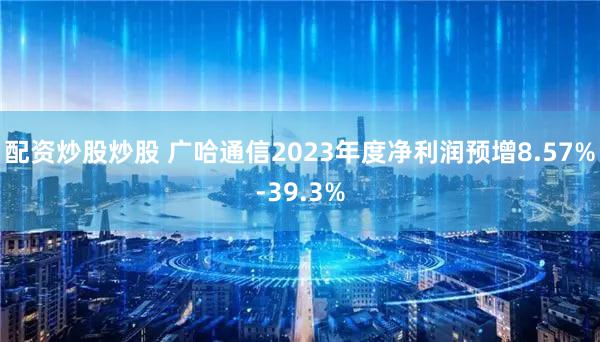 配资炒股炒股 广哈通信2023年度净利润预增8.57%-39.3%