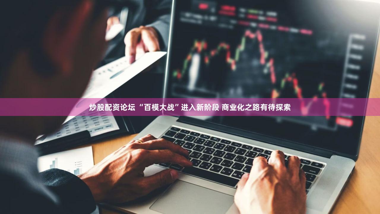 炒股配资论坛 “百模大战”进入新阶段 商业化之路有待探索