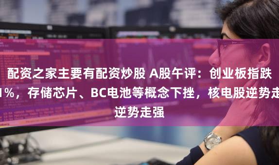 配资之家主要有配资炒股 A股午评：创业板指跌超1%，存储芯片、BC电池等概念下挫，核电股逆势走强