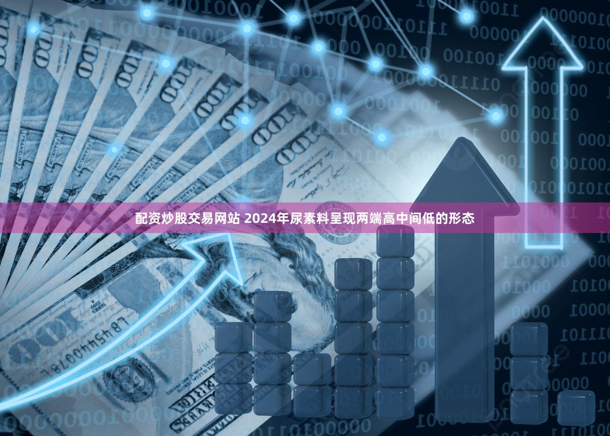 配资炒股交易网站 2024年尿素料呈现两端高中间低的形态