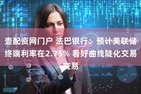 壹配资网门户 法巴银行：预计美联储终端利率在2.75% 看好曲线陡化交易