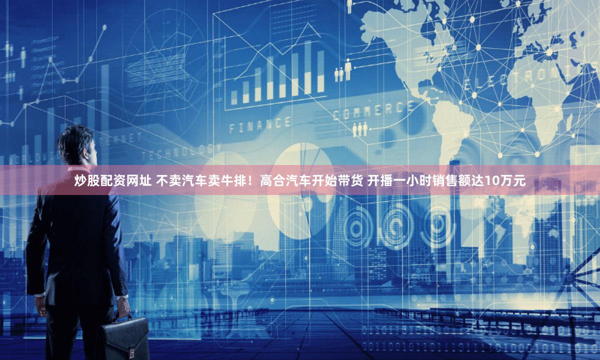 炒股配资网址 不卖汽车卖牛排！高合汽车开始带货 开播一小时销售额达10万元