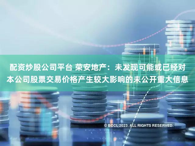 配资炒股公司平台 荣安地产:未发现可能或已经对本公司股票交易价格产生较大影响的未公开重大信息