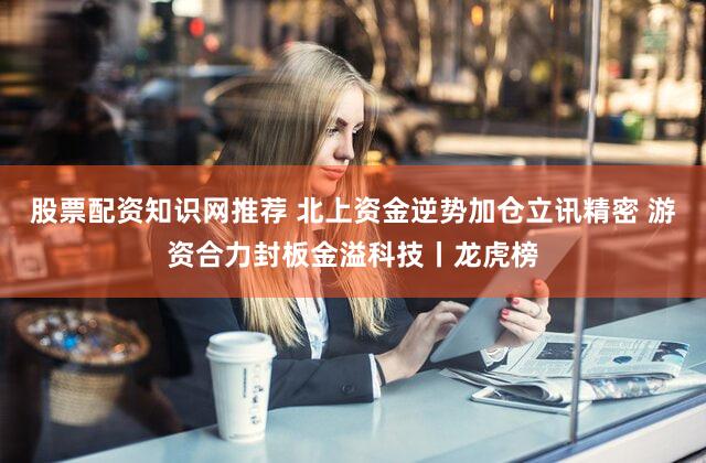 股票配资知识网推荐 北上资金逆势加仓立讯精密 游资合力封板金溢科技丨龙虎榜