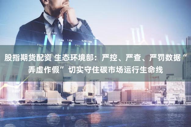 股指期货配资 生态环境部：严控、严查、严罚数据“弄虚作假” 切实守住碳市场运行生命线